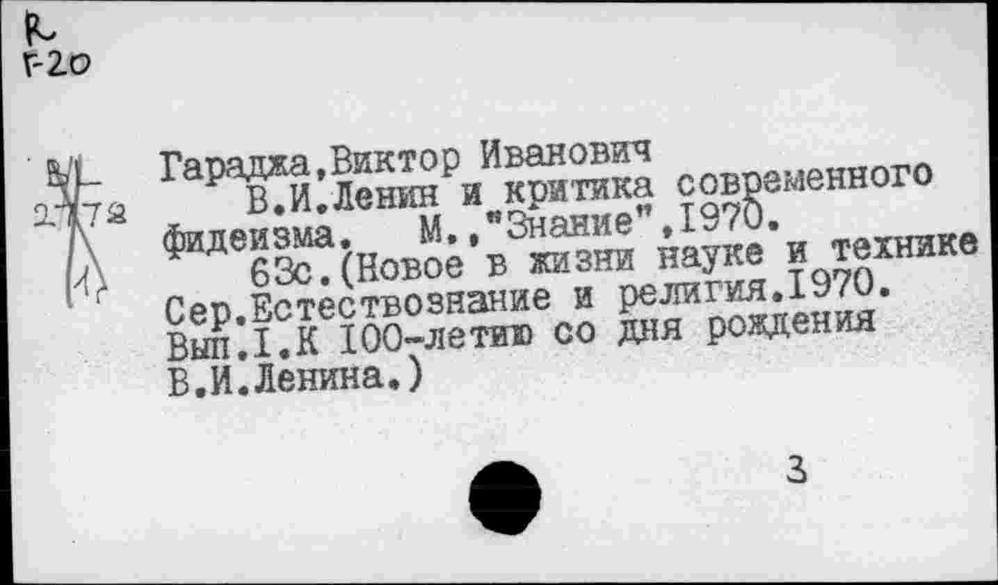 ﻿Г- Ю
Гараджа,Виктор Иванович
В.И.Ленин и критика современного фидеизма, М.."Знание",1970.
63с.(Новое в жизни науке и технике Сер.Естествознание и религия.1970. ВыпД.К 100-летию со дня рождения В.И.Ленина.)
3